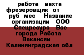 работа . вахта. фрезеровщик. от 50 000 руб./мес. › Название организации ­ ООО Спецресурс - Все города Работа » Вакансии   . Калининградская обл.